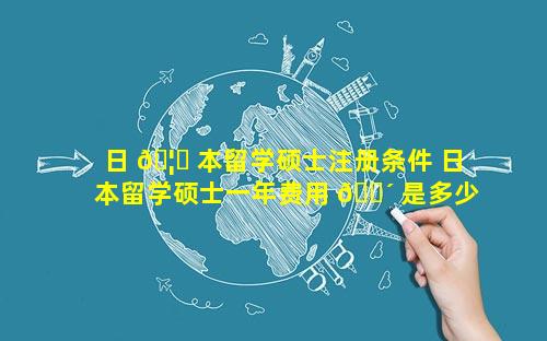 日 🦊 本留学硕士注册条件 日本留学硕士一年费用 🐴 是多少钱